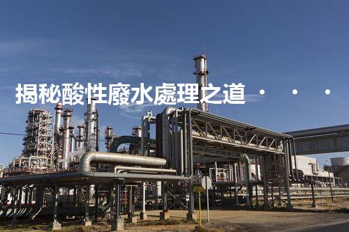 揭秘酸性廢水處理之道！如何化“腐蝕”為“資源”？